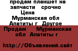 продам планшет на запчасти . срочно › Цена ­ 1 990 - Мурманская обл., Апатиты г. Другое » Продам   . Мурманская обл.,Апатиты г.